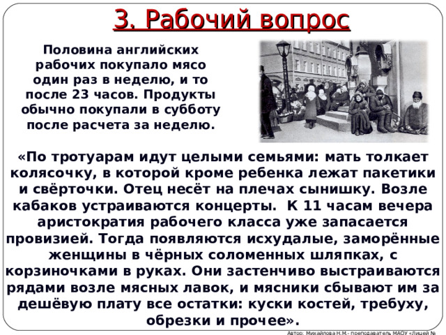 3. Рабочий вопрос Половина английских рабочих покупало мясо один раз в неделю, и то после 23 часов. Продукты обычно покупали в субботу после расчета за неделю. «По тротуарам идут целыми семьями: мать толкает колясочку, в которой кроме ребенка лежат пакетики и свёрточки. Отец несёт на плечах сынишку. Возле кабаков устраиваются концерты. К 11 часам вечера аристократия рабочего класса уже запасается провизией. Тогда появляются исхудалые, заморённые женщины в чёрных соломенных шляпках, с корзиночками в руках. Они застенчиво выстраиваются рядами возле мясных лавок, и мясники сбывают им за дешёвую плату все остатки: куски костей, требуху, обрезки и прочее». Автор: Михайлова Н.М.- преподаватель МАОУ «Лицей № 21» 