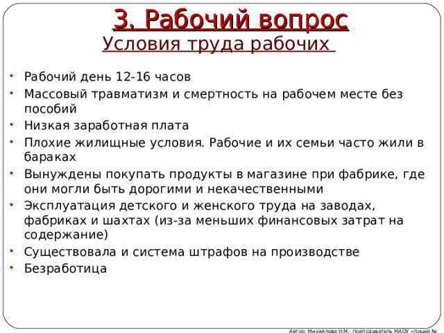3. Рабочий вопрос Условия труда рабочих Рабочий день 12-16 часов Массовый травматизм и смертность на рабочем месте без пособий Низкая заработная плата Плохие жилищные условия. Рабочие и их семьи часто жили в бараках Вынуждены покупать продукты в магазине при фабрике, где они могли быть дорогими и некачественными Эксплуатация детского и женского труда на заводах, фабриках и шахтах (из-за меньших финансовых затрат на содержание) Существовала и система штрафов на производстве Безработица Автор: Михайлова Н.М.- преподаватель МАОУ «Лицей № 21» 