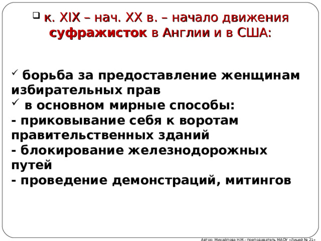  к. XIX – нач. XX в. – начало движения суфражисток в Англии и в США:  борьба за предоставление женщинам избирательных прав  в основном мирные способы: - приковывание себя к воротам правительственных зданий - блокирование железнодорожных путей - проведение демонстраций, митингов  Автор: Михайлова Н.М.- преподаватель МАОУ «Лицей № 21»  
