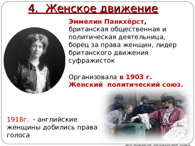 4. Женское движение Эммелин Панкхёрст , британская общественная и политическая деятельница, борец за права женщин, лидер британского движения суфражисток Организовала  в 1903 г. Женский политический союз. Благодаря деятельности Эммелин Панкхёрст ( британская общественная и политическая деятельница, борец за права женщин, лидер британского движения суфражисток) в 1911 г. женщины в Англии получили избирательные права. 1918г. - английские женщины добились права голоса Автор: Михайлова Н.М.- преподаватель МАОУ «Лицей № 21»  