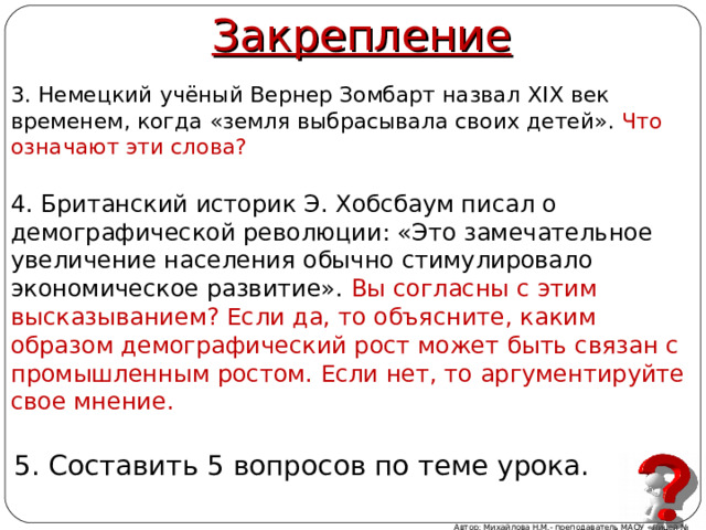 Закрепление 3. Немецкий учёный Вернер Зомбарт назвал XIX век временем, когда «земля выбрасывала своих детей». Что означают эти слова? 4. Британский историк Э. Хобсбаум писал о демографической революции: «Это замечательное увеличение населения обычно стимулировало экономическое развитие». Вы согласны с этим высказыванием? Если да, то объясните, каким образом демографический рост может быть связан с промышленным ростом. Если нет, то аргументируйте свое мнение. 5. Составить 5 вопросов по теме урока. Автор: Михайлова Н.М.- преподаватель МАОУ «Лицей № 21» 