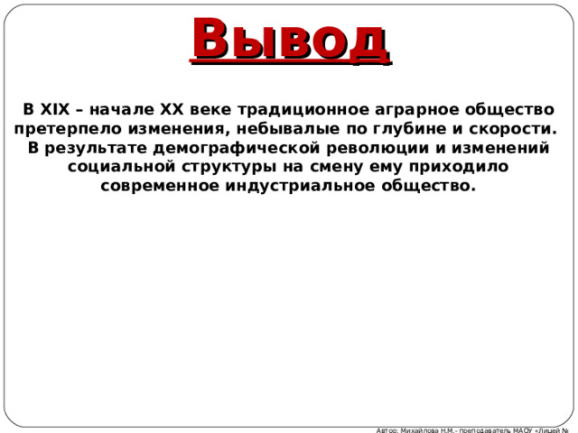 Вывод В XIX – начале XX веке традиционное аграрное общество претерпело изменения, небывалые по глубине и скорости. В результате демографической революции и изменений социальной структуры на смену ему приходило современное индустриальное общество. Автор: Михайлова Н.М.- преподаватель МАОУ «Лицей № 21» 