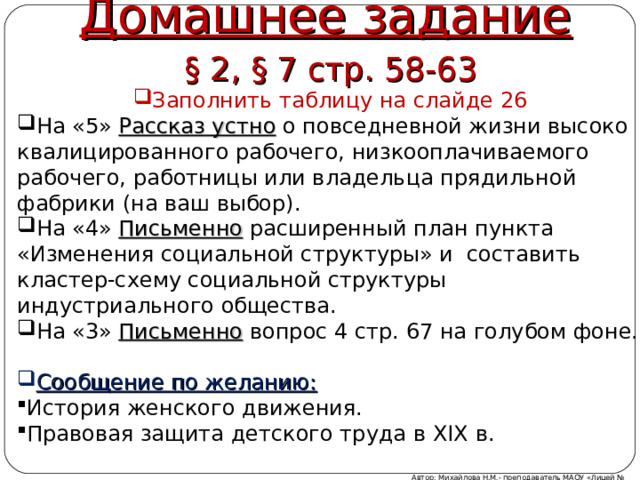 Домашнее задание § 2, § 7 стр. 58-63 Заполнить таблицу на слайде 26 На «5» Рассказ устно о повседневной жизни высоко квалицированного рабочего, низкооплачиваемого рабочего, работницы или владельца прядильной фабрики (на ваш выбор). На «4» Письменно расширенный план пункта «Изменения социальной структуры» и составить кластер-схему социальной структуры индустриального общества. На «3» Письменно вопрос 4 стр. 67 на голубом фоне.  Сообщение по желанию: История женского движения. Правовая защита детского труда в XIX в. Автор: Михайлова Н.М.- преподаватель МАОУ «Лицей № 21» 