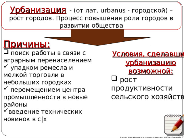 Урбанизация   - (от лат. urbanus - городской) – рост городов. Процесс повышения роли городов в развитии общества Причины:  поиск работы в связи с аграрным перенаселением  упадком ремесла и мелкой торговли в небольших городках  перемещением центра промышленности в новые районы введение технических новинок в с|х  Условия, сделавшие урбанизацию возможной:  рост продуктивности сельского хозяйства Комментарии к схеме Автор: Михайлова Н.М.- преподаватель МАОУ «Лицей № 21»  