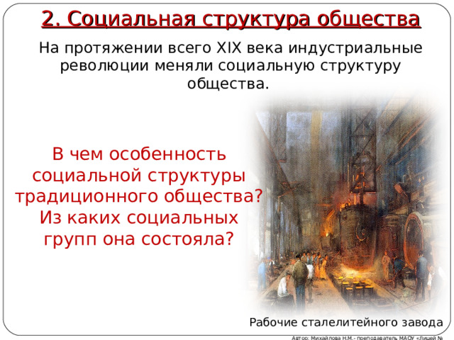 2. Социальная структура общества На протяжении всего XIX века индустриальные революции меняли социальную структуру общества. В чем особенность социальной структуры традиционного общества? Из каких социальных групп она состояла? 2.Социальная структура общества. На протяжении всего XIX века индустриальные революции меняли социальную структуру общества. Беседа: В чем особенность социальной структуры традиционного общества? Из каких социальных групп она состояла? Рабочие сталелитейного завода Автор: Михайлова Н.М.- преподаватель МАОУ «Лицей № 21»  