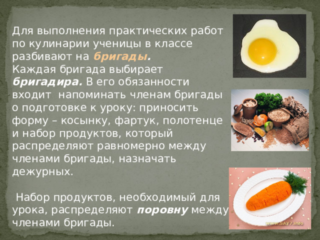 Для выполнения практических работ по кулинарии ученицы в классе разбивают на бригады .  Каждая бригада выбирает бригадира. В его обязанности входит напоминать членам бригады о подготовке к уроку: приносить форму – косынку, фартук, полотенце и набор продуктов, который распределяют равномерно между членами бригады, назначать дежурных.  Набор продуктов, необходимый для урока, распределяют поровну между членами бригады. 