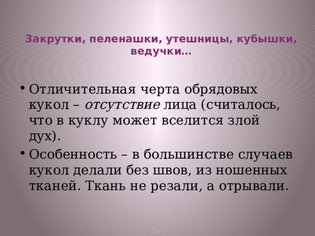   Закрутки, пеленашки, утешницы, кубышки, ведучки…    Отличительная черта обрядовых кукол – отсутствие лица (считалось, что в куклу может вселится злой дух). Особенность – в большинстве случаев кукол делали без швов, из ношенных тканей. Ткань не резали, а отрывали. 