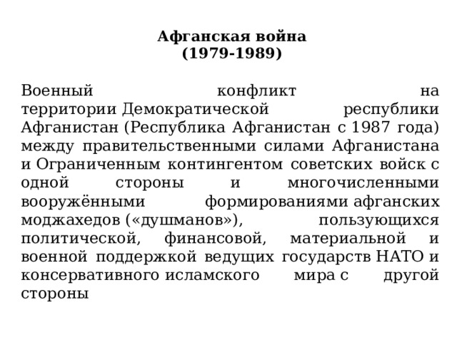 Афганская война  (1979-1989)   Военный конфликт на территории Демократической республики Афганистан (Республика Афганистан с 1987 года) между правительственными силами Афганистана и Ограниченным контингентом советских войск с одной стороны и многочисленными вооружёнными формированиями афганских моджахедов («душманов»), пользующихся политической, финанcовой, материальной и военной поддержкой ведущих государств НАТО и консервативного исламского мира с другой стороны 