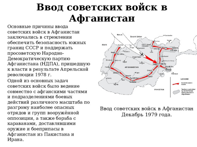 Ввод советских войск в Афганистан Основные причины ввода советских войск в Афганистан заключались в стремлении обеспечить безопасность южных границ СССР и поддержать просоветскую Народно-Демократическую партию Афганистана (НДПА), пришедшую к власти в результате Апрельской революции 1978 г. Одной из основных задач советских войск было ведение совместно с афганскими частями и подразделениями боевых действий различного масштаба по разгрому наиболее опасных отрядов и групп вооружённой оппозиции, а также борьба с караванами, доставлявшими оружие и боеприпасы в Афганистан из Пакистана и Ирана. Ввод советских войск в Афганистан Декабрь 1979 года. 