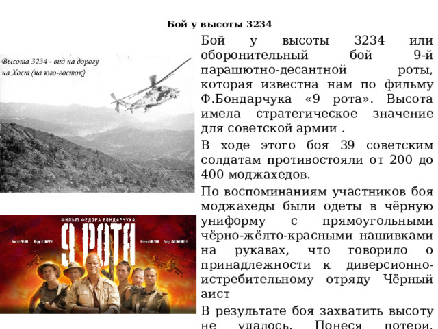 Бой у высоты 3234   Бой у высоты 3234 или оборонительный бой 9-й парашютно-десантной роты, которая известна нам по фильму Ф.Бондарчука «9 рота». Высота имела стратегическое значение для советской армии . В ходе этого боя 39 советским солдатам противостояли от 200 до 400 моджахедов. По воспоминаниям участников боя моджахеды были одеты в чёрную униформу с прямоугольными чёрно-жёлто-красными нашивками на рукавах, что говорило о принадлежности к  диверсионно-истребительному отряду Чёрный аист В результате боя захватить высоту не удалось. Понеся потери, достоверных данных о численности которых нет, моджахеды отступили.В  9-й роте  погибло 6 военнослужащих, 28 получили ранения, из них 9 тяжёлые.  