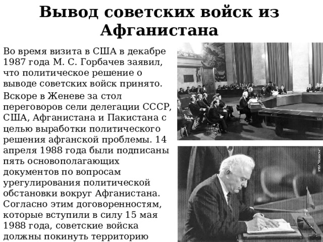 Вывод советских войск из Афганистана Во время визита в США в декабре 1987 года М. С. Горбачев заявил, что политическое решение о выводе советских войск принято. Вскоре в Женеве за стол переговоров сели делегации СССР, США, Афганистана и Пакистана с целью выработки политического решения афганской проблемы. 14 апреля 1988 года были подписаны пять основополагающих документов по вопросам урегулирования политической обстановки вокруг Афганистана. Согласно этим договоренностям, которые вступили в силу 15 мая 1988 года, советские войска должны покинуть территорию Афганистана, а США и Пакистан обязались полностью прекратить финансирование афганских мятежников. 