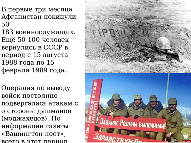 В первые три месяца Афганистан покинули 50 183 военнослужащих. Ещё 50 100 человек вернулись в СССР в период с 15 августа 1988 года по 15 февраля 1989 года. Операция по выводу войск постоянно подвергалась атакам со стороны душманов (моджахедов). По информации газеты «Вашингтон пост», всего в этот период было убито 523 советских солдата. 