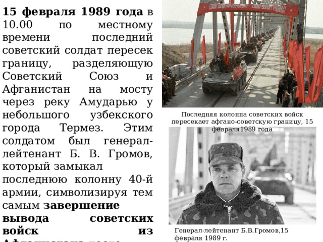 15 февраля 1989 года  в 10.00 по местному времени последний советский солдат пересек границу, разделяющую Советский Союз и Афганистан на мосту через реку Амударью у небольшого узбекского города Термез. Этим солдатом был генерал-лейтенант Б. В. Громов, который замыкал последнюю колонну 40-й армии, символизируя тем самым  завершение вывода советских войск из Афганистана  после многолетней и кровавой войны. Последняя колонна советских войск пересекает афгано-советскую границу, 15 февраля1989 года Генерал-лейтенант Б.В.Громов,15 февраля 1989 г.  
