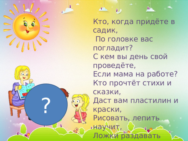 Кто, когда придёте в садик,  По головке вас погладит? С кем вы день свой проведёте, Если мама на работе? Кто прочтёт стихи и сказки, Даст вам пластилин и краски, Рисовать, лепить научит, Ложки раздавать поручит?  (Воспитатель)   ? 