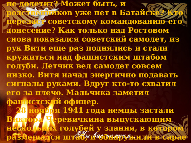Витя волновался. А что, если голубь не долетит? Может быть, и родственников уже нет в Батайске? Кто передаст советскому командованию его донесение? Как только над Ростовом снова показался советский самолет, из рук Вити еще раз поднялись и стали кружиться над фашистским штабом голуби. Летчик вел самолет совсем низко. Витя начал энергично подавать сигналы руками. Вдруг кто-то схватил его за плечо. Мальчика заметил фашистский офицер. 28 ноября 1941 года немцы застали Виктора Черевичкина выпускающим нескольких голубей у здания, в котором размещался штаб, и обнаружили в сарае во дворе его дома голубятню. 