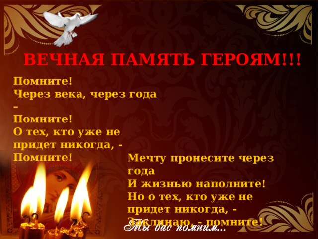 ВЕЧНАЯ ПАМЯТЬ ГЕРОЯМ!!! Помните!  Через века, через года –   Помните!  О тех, кто уже не придет никогда, -  Помните! Мечту пронесите через года  И жизнью наполните!  Но о тех, кто уже не придет никогда, -  Заклинаю, - помните! 