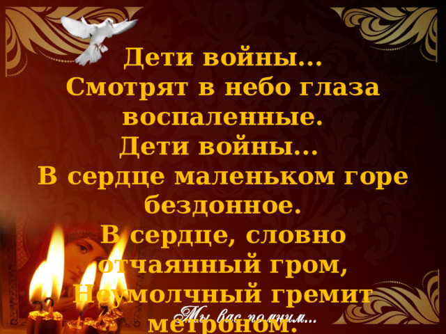 Дети войны...  Смотрят в небо глаза воспаленные.  Дети войны...  В сердце маленьком горе бездонное.  В сердце, словно отчаянный гром,  Неумолчный гремит метроном.   
