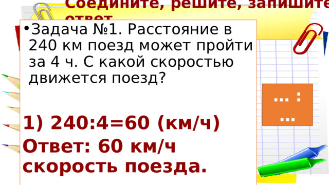 Соедините, решите, запишите ответ Задача №1. Расстояние в 240 км поезд может пройти за 4 ч. С какой скоростью движется поезд? 1) 240:4=60 (км/ч) Ответ: 60 км/ч скорость поезда. … : … 