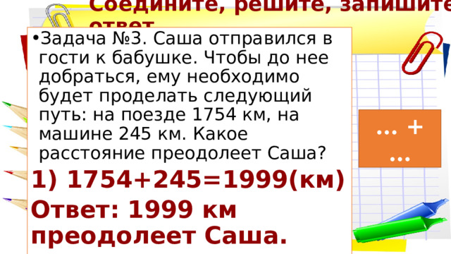 Соедините, решите, запишите ответ Задача №3. Саша отправился в гости к бабушке. Чтобы до нее добраться, ему необходимо будет проделать следующий путь: на поезде 1754 км, на машине 245 км. Какое расстояние преодолеет Саша? 1) 1754+245=1999(км) Ответ: 1999 км преодолеет Саша. … + … 