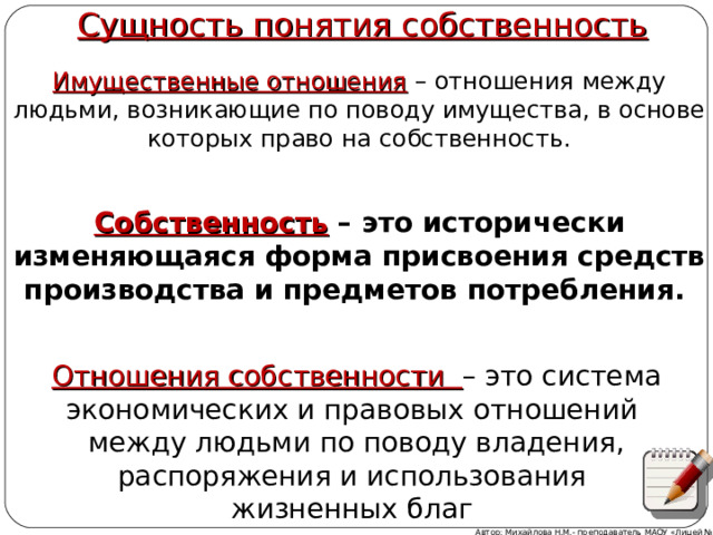   Сущность понятия собственность Имущественные отношения  – отношения между людьми, возникающие по поводу имущества, в основе которых право на собственность. Собственность – это исторически изменяющаяся форма присвоения средств производства и предметов потребления. Отношения собственности – это система экономических и правовых отношений между людьми по поводу владения, распоряжения и использования жизненных благ Автор: Михайлова Н.М.- преподаватель МАОУ «Лицей № 21» 