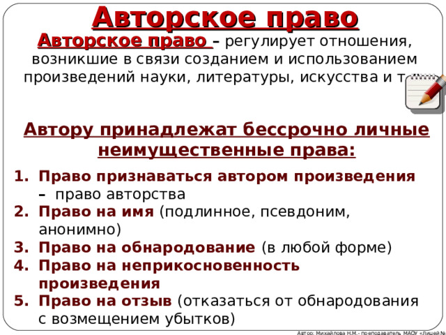    Авторское право Авторское право – регулирует отношения, возникшие в связи созданием и использованием произведений науки, литературы, искусства и т.д. Автору принадлежат бессрочно личные неимущественные права:   Право признаваться автором произведения – право авторства Право на имя (подлинное, псевдоним, анонимно) Право на обнародование (в любой форме) Право на неприкосновенность произведения Право на отзыв (отказаться от обнародования с возмещением убытков) Автор: Михайлова Н.М.- преподаватель МАОУ «Лицей № 21» 