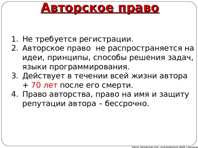    Авторское право Не требуется регистрации. Авторское право не распространяется на идеи, принципы, способы решения задач, языки программирования. Действует в течении всей жизни автора + 70 лет после его смерти. Право авторства, право на имя и защиту репутации автора – бессрочно. Автор: Михайлова Н.М.- преподаватель МАОУ «Лицей № 21» 