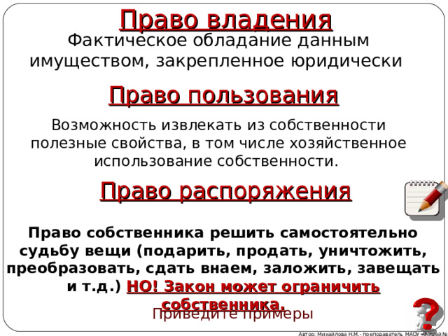  Право владения Фактическое обладание данным имуществом, закрепленное юридически Право пользования Возможность извлекать из собственности полезные свойства, в том числе хозяйственное использование собственности. Право распоряжения Право собственника решить самостоятельно судьбу вещи (подарить, продать, уничтожить, преобразовать, сдать внаем, заложить, завещать и т.д.) НО! Закон может ограничить собственника. Приведите примеры Автор: Михайлова Н.М.- преподаватель МАОУ «Лицей № 21» 