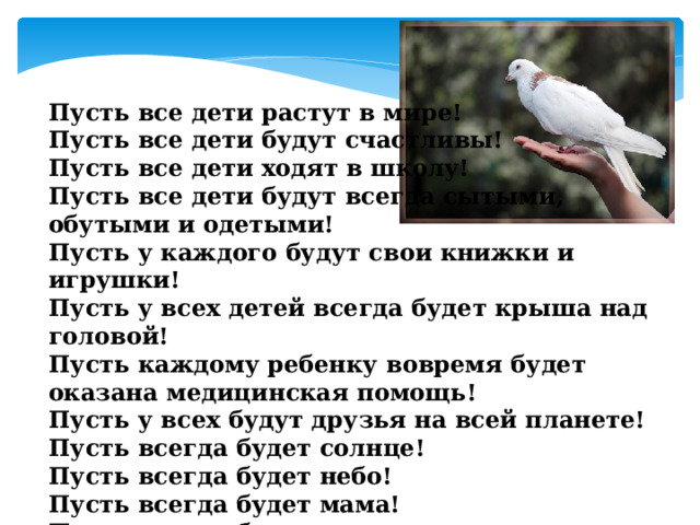 Пусть все дети растут в мире! Пусть все дети будут счастливы! Пусть все дети ходят в школу! Пусть все дети будут всегда сытыми, обутыми и одетыми! Пусть у каждого будут свои книжки и игрушки! Пусть у всех детей всегда будет крыша над головой! Пусть каждому ребенку вовремя будет оказана медицинская помощь! Пусть у всех будут друзья на всей планете! Пусть всегда будет солнце! Пусть всегда будет небо! Пусть всегда будет мама! Пусть всегда будем мы ! 