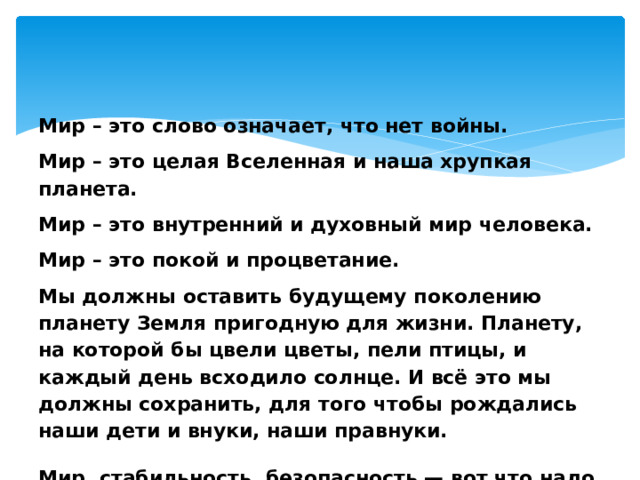     Мир – это слово означает, что нет войны. Мир – это целая Вселенная и наша хрупкая планета. Мир – это внутренний и духовный мир человека. Мир – это покой и процветание. Мы должны оставить будущему поколению планету Земля пригодную для жизни.  Планету, на которой бы цвели цветы, пели птицы, и каждый день всходило солнце.  И всё это мы должны сохранить, для того чтобы рождались наши дети и внуки, наши правнуки.  Мир, стабильность, безопасность — вот что надо всем людям на нашей планете Земля 