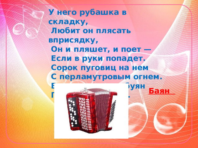 У него рубашка в складку,    Любит он плясать вприсядку,    Он и пляшет, и поет —   Если в руки попадет.    Сорок пуговиц на нем    С перламутровым огнем.    Весельчак, а не буян    Голосистый мой… Баян 