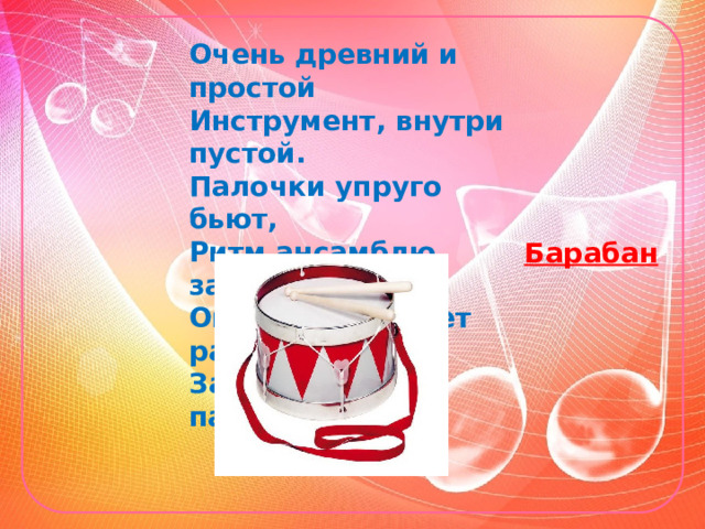 Очень древний и простой Инструмент, внутри пустой. Палочки упруго бьют, Ритм ансамблю задают. Он всегда бывает рад За собой вести парад. Барабан  
