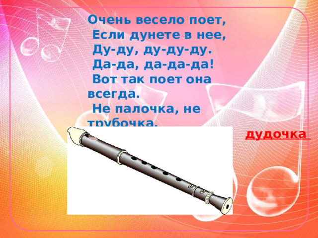 Очень весело поет,   Если дунете в нее,   Ду-ду, ду-ду-ду.   Да-да, да-да-да!    Вот так поет она всегда.   Не палочка, не трубочка,   А что же это? ...   дудочка 