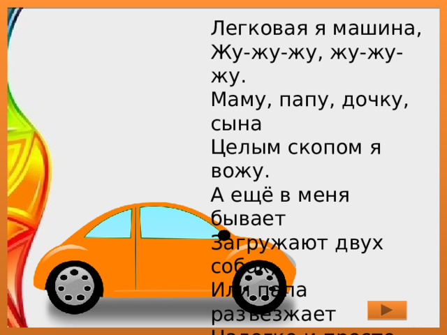 Легковая я машина,  Жу-жу-жу, жу-жу-жу.  Маму, папу, дочку, сына  Целым скопом я вожу.  А ещё в меня бывает  Загружают двух собак,  Или папа разъезжает  Налегке и просто так. 