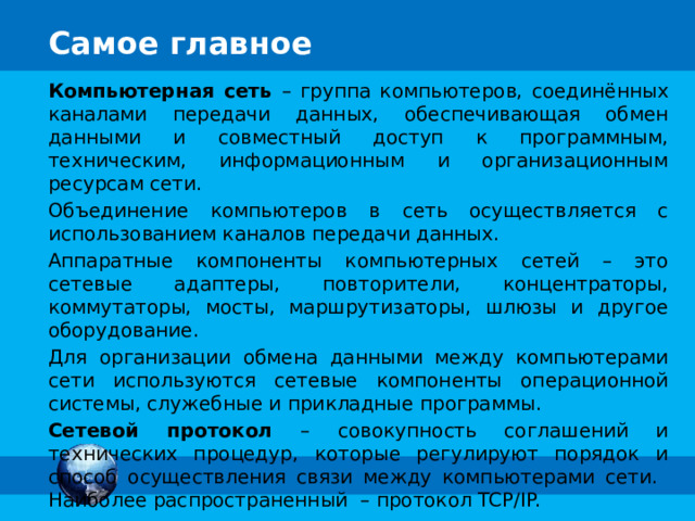 Компьютерная сеть – группа компьютеров, соединённых каналами передачи данных, обеспечивающая обмен данными и совместный доступ к программным, техническим, информационным и организационным ресурсам сети. Объединение компьютеров в сеть осуществляется с использованием каналов передачи данных. Аппаратные компоненты компьютерных сетей – это сетевые адаптеры, повторители, концентраторы, коммутаторы, мосты, маршрутизаторы, шлюзы и другое оборудование. Для организации обмена данными между компьютерами сети используются сетевые компоненты операционной системы, служебные и прикладные программы. Сетевой протокол – совокупность соглашений и технических процедур, которые регулируют порядок и способ осуществления связи между компьютерами сети. Наиболее распространенный – протокол TCP/IP. 