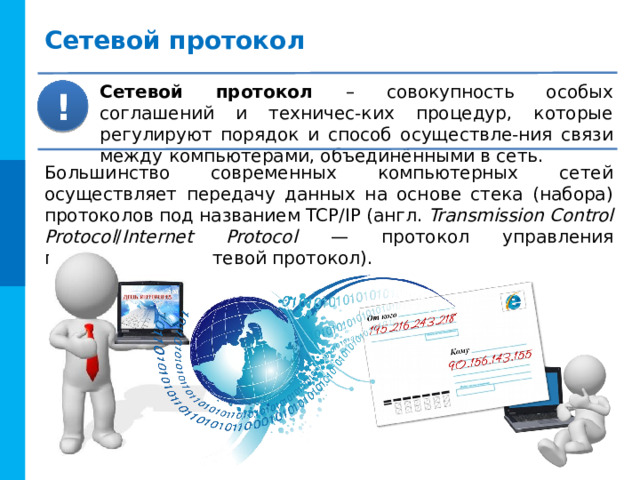 Сетевой протокол Сетевой протокол – совокупность особых соглашений и техничес-ких процедур, которые регулируют порядок и способ осуществле-ния связи между компьютерами, объединёнными в сеть. ! Большинство современных компьютерных сетей осуществляет передачу данных на основе стека (набора) протоколов под названием TCP/IP (англ. Transmission Control Protocol / Internet Protocol — протокол управления передачей/межсетевой протокол). 