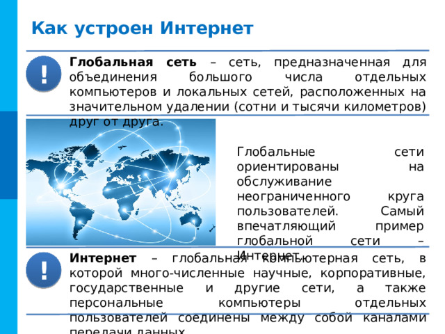 Как устроен Интернет Глобальная сеть – сеть, предназначенная для объединения большого числа отдельных компьютеров и локальных сетей, расположенных на значительном удалении (сотни и тысячи километров) друг от друга. ! Глобальные сети ориентированы на обслуживание неограниченного круга пользователей. Самый впечатляющий пример глобальной сети – Интернет. Интернет – глобальная компьютерная сеть, в которой много-численные научные, корпоративные, государственные и другие сети, а также персональные компьютеры отдельных пользователей соединены между собой каналами передачи данных. ! 