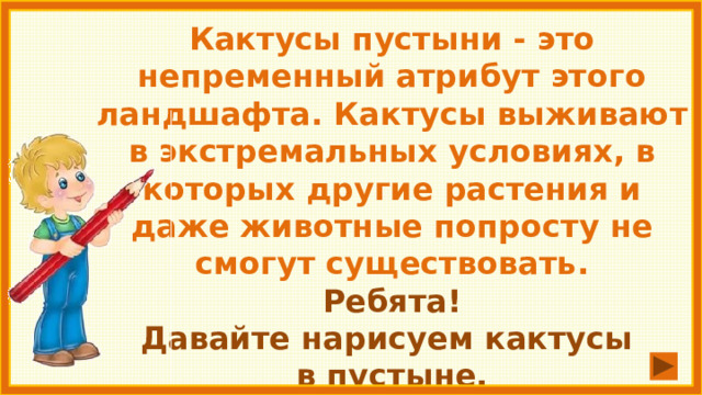 Кактусы пустыни - это непременный атрибут этого ландшафта. Кактусы выживают в экстремальных условиях, в которых другие растения и даже животные попросту не смогут существовать. Ребята! Давайте нарисуем кактусы в пустыне. 