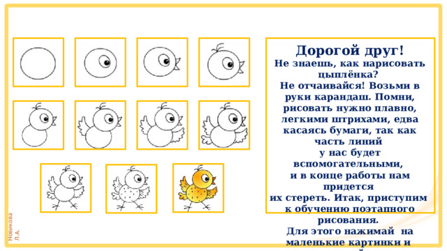Дорогой друг! Не знаешь, как нарисовать цыплёнка? Не отчаивайся! Возьми в руки карандаш. Помни, рисовать нужно плавно, легкими штрихами, едва касаясь бумаги, так как часть линий у нас будет вспомогательными, и в конце работы нам придется их стереть. Итак, приступим к обучению поэтапного рисования. Для этого нажимай на маленькие картинки и рисуй. Желаю удачи! Дорогой друг! Не знаешь, как нарисовать щенка? Не отчаивайся! Возьми в руки карандаш. Помни, рисовать нужно плавно, легкими штрихами, едва касаясь бумаги, так как часть линий у нас будет вспомогательными, и в конце работы нам придется их стереть. Итак, приступим к обучению поэтапного рисования. Для этого нажимай на маленькие картинки и рисуй. Желаю удачи! 