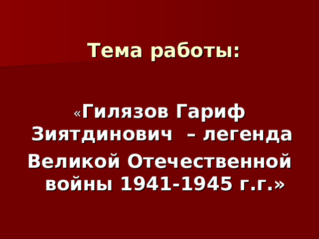  Тема работы:   « Гилязов Гариф Зиятдинович – легенда Великой Отечественной войны 1941-1945 г.г.» 
