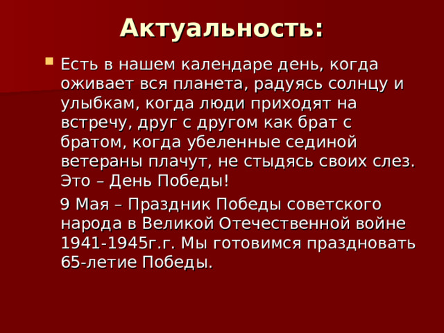 Актуальность:   Есть в нашем календаре день, когда оживает вся планета, радуясь солнцу и улыбкам, когда люди приходят на встречу, друг с другом как брат с братом, когда убеленные сединой ветераны плачут, не стыдясь своих слез. Это – День Победы!  9 Мая – Праздник Победы советского народа в Великой Отечественной войне 1941-1945г.г. Мы готовимся праздновать 65-летие Победы. 
