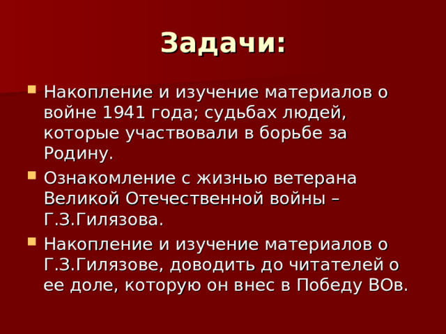 Задачи: Накопление и изучение материалов о войне 1941 года; судьбах людей, которые участвовали в борьбе за Родину. Ознакомление с жизнью ветерана Великой Отечественной войны – Г.З.Гилязова. Накопление и изучение материалов о Г.З.Гилязове, доводить до читателей о ее доле, которую он внес в Победу ВОв.  