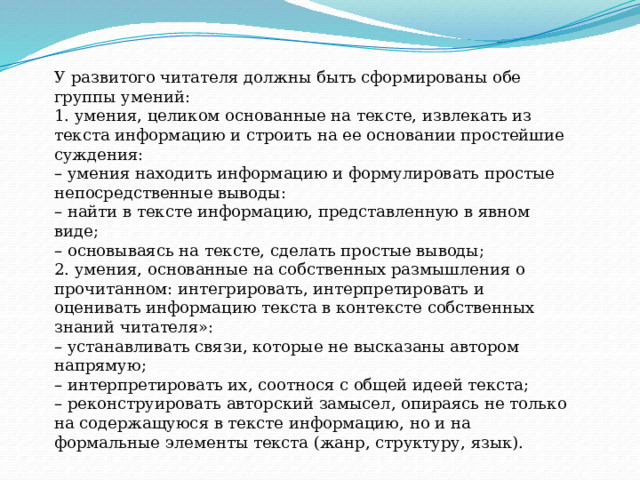 У развитого читателя должны быть сформированы обе группы умений: 1. умения, целиком основанные на тексте, извлекать из текста информацию и строить на ее основании простейшие суждения: – умения находить информацию и формулировать простые непосредственные выводы: – найти в тексте информацию, представленную в явном виде; – основываясь на тексте, сделать простые выводы; 2. умения, основанные на собственных размышления о прочитанном: интегрировать, интерпретировать и оценивать информацию текста в контексте собственных знаний читателя»: – устанавливать связи, которые не высказаны автором напрямую; – интерпретировать их, соотнося с общей идеей текста; – реконструировать авторский замысел, опираясь не только на содержащуюся в тексте информацию, но и на формальные элементы текста (жанр, структуру, язык). 