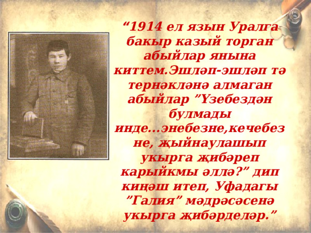 “ 1914 ел язын Уралга бакыр казый торган абыйлар янына киттем.Эшләп-эшләп тә тернәкләнә алмаган абыйлар ”Үзебездән булмады инде...энебезне,кечебезне, җыйнаулашып укырга җибәреп карыйкмы әллә?” дип киңәш итеп, Уфадагы ”Галия” мәдрәсәсенә укырга җибәрделәр.”   Хәсән Туфан 