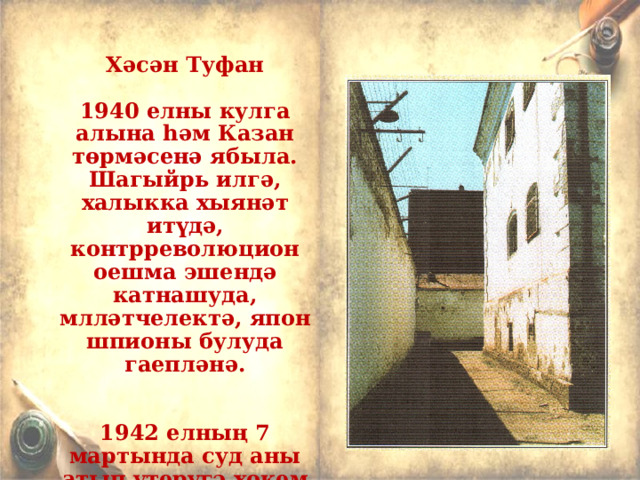  Хәсән Туфан  1940 елны кулга алына һәм Казан төрмәсенә ябыла. Шагыйрь илгә, халыкка хыянәт итүдә, к онтрреволюцион оешма эш е ндә катнашуда, млләтчелектә, япон шпионы булуда гаепләнә.   1942 елның 7 мартында суд аны атып үтерүгә хөкем итә.Үлем хөкемен унъеллык төрмә белән алыштыралар . 