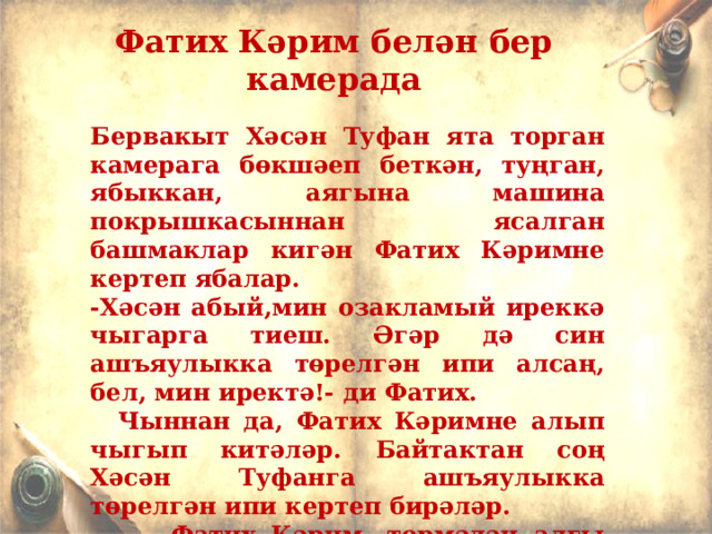 Фатих Кәрим белән бер камерада  Бервакыт Хәсән Туфан ята торган камерага бөкшәеп беткән, туңган, ябыккан, аягына машина покрышкасыннан ясалган башмаклар кигән Фатих Кәримне кертеп ябалар. -Хәсән абый,мин озакламый иреккә чыгарга тиеш. Әгәр дә син ашъяулыкка төрелгән ипи алсаң, бел, мин иректә!- ди Фатих.  Чыннан да, Фатих Кәримне алып чыгып китәләр. Байтактан соң Хәсән Туфанга ашъяулыкка төрелгән ипи кертеп бирәләр.  Фатих Кәрим, төрмәдән алгы сызыкка, фронтка җибәрүләрен теләп, гариза язган була, аның гозерен канәгатьләндерәләр. 