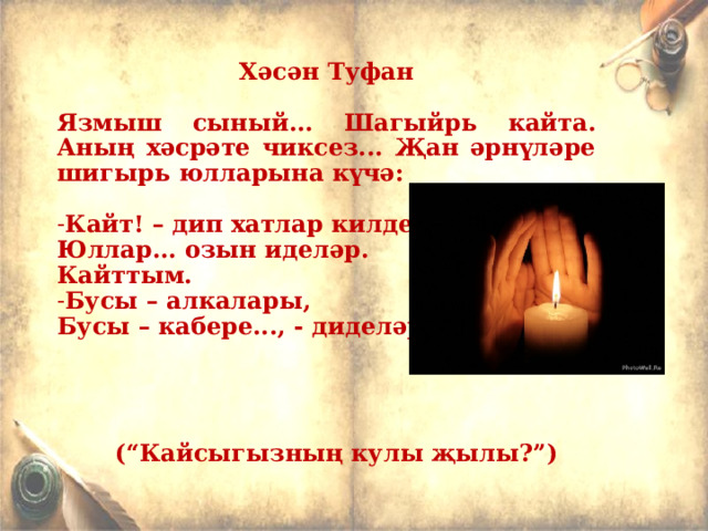  Хәсән Туфан  Язмыш сыный... Шагыйр ь кайта. Аның хәсрәте чиксез... Җан әрнүләре шигыр ь юлларына күчә:  Кайт! – дип хатлар килделәр... Юллар... озын иделәр. Кайттым. Бусы – алкалары, Бусы – кабере..., - диделәр.      (“Кайсыгызның кулы җылы?”)  