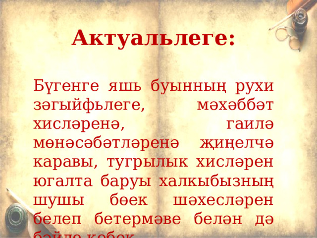 Актуал ьлеге:  Б үгенге яш ь буынның рухи зәгыйф ь леге, мәхәббәт хисләренә, гаилә мөнәсәбәтләренә җиңелчә каравы, тугрылык хисләрен югалта баруы халкыбызның шушы бөек шәхесләрен белеп бетермәве белән дә бәйле кебек... 