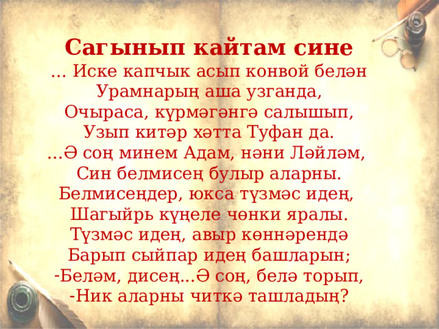 Сагынып кайтам сине ... Иске капчык асып конвой белән Урамнарың аша узганда, Очыраса, күрмәгәнгә салышып, Узып китәр хәтта Туфан да. ...Ә соң минем Адам, нәни Ләйләм, Син белмисең булыр аларны. Белмисеңдер, юкса түзмәс идең, Шагыйр ь күңеле чөнки яралы. Түзмәс идең, авыр көннәрендә Барып сыйпар идең башларын; Беләм, дисең...Ә соң, белә торып, Ник аларны читкә ташладың? 