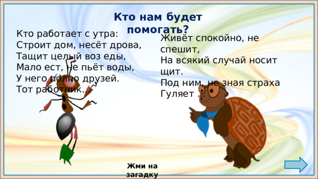 Кто нам будет помогать? Кто работает с утра:  Строит дом, несёт дрова,   Тащит целый воз еды,  Мало ест, не пьёт воды,  У него полно друзей.  Тот работник…   Живёт спокойно, не спешит,   На всякий случай носит щит.   Под ним, не зная страха   Гуляет ...   Жми на загадку МУРАВЕЙ ВОПРОСИК МУДРАЯ ЧЕРЕПАХА 