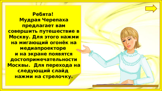 Ребятa! Мудрая Черепаха предлагает вам совершить путешествие в Москву. Для этого нажми на мигающий огонёк на медиапроекторе и на экране появятся достопримечательности Москвы. Для перехода на следующий слайд нажми на стрелочку. 